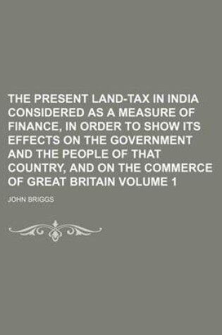 Cover of The Present Land-Tax in India Considered as a Measure of Finance, in Order to Show Its Effects on the Government and the People of That Country, and on the Commerce of Great Britain Volume 1