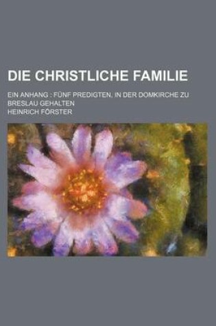 Cover of Die Christliche Familie; Ein Anhang Funf Predigten, in Der Domkirche Zu Breslau Gehalten