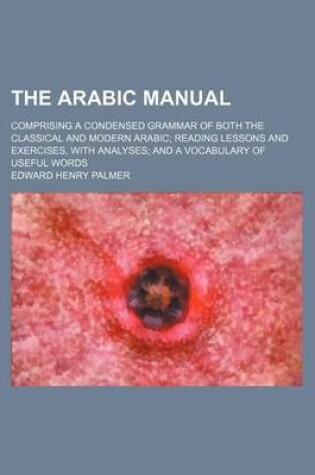 Cover of The Arabic Manual; Comprising a Condensed Grammar of Both the Classical and Modern Arabic Reading Lessons and Exercises, with Analyses and a Vocabulary of Useful Words