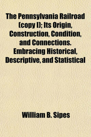 Cover of The Pennsylvania Railroad (Copy I); Its Origin, Construction, Condition, and Connections. Embracing Historical, Descriptive, and Statistical