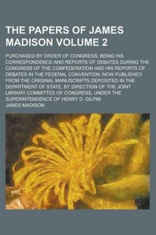 Cover of The Papers of James Madison; Purchased by Order of Congress; Being His Correspondence and Reports of Debates During the Congress of the Confederation and His Reports of Debates in the Federal Convention