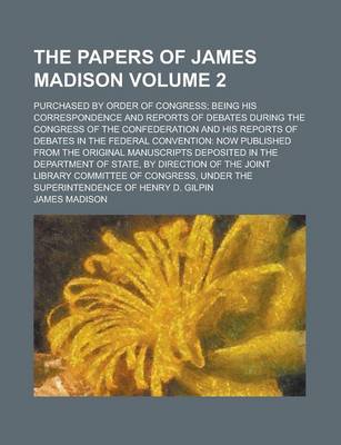 Book cover for The Papers of James Madison; Purchased by Order of Congress; Being His Correspondence and Reports of Debates During the Congress of the Confederation and His Reports of Debates in the Federal Convention