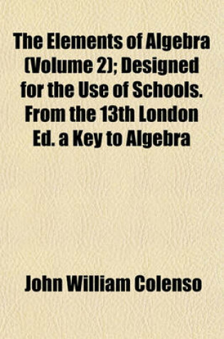 Cover of The Elements of Algebra (Volume 2); Designed for the Use of Schools. from the 13th London Ed. a Key to Algebra