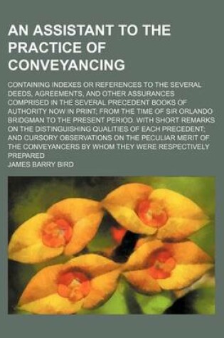 Cover of An Assistant to the Practice of Conveyancing; Containing Indexes or References to the Several Deeds, Agreements, and Other Assurances Comprised in the Several Precedent Books of Authority Now in Print; From the Time of Sir Orlando Bridgman to the Present