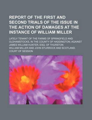 Book cover for Report of the First and Second Trials of the Issue in the Action of Damages at the Instance of William Miller; Lately Tenant of the Farms of Springfield and Oldhamstocks, in the County of Haddington Against James William Hunter, Esq. of Thurston