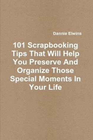 Cover of 101 Scrapbooking Tips That Will Help You Preserve And Organize Those Special Moments In Your Life