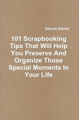 Book cover for 101 Scrapbooking Tips That Will Help You Preserve And Organize Those Special Moments In Your Life