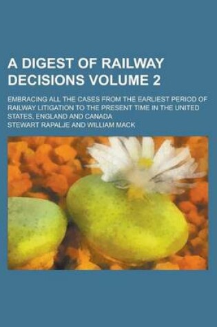 Cover of A Digest of Railway Decisions; Embracing All the Cases from the Earliest Period of Railway Litigation to the Present Time in the United States, England and Canada Volume 2