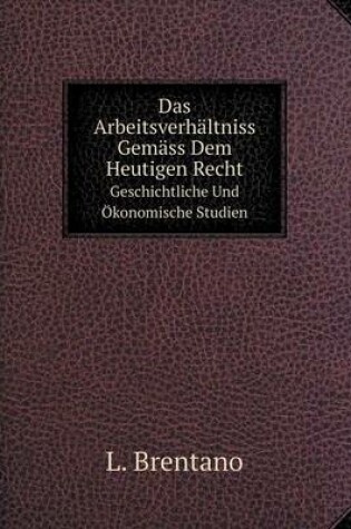 Cover of Das Arbeitsverhältniss Gemäss Dem Heutigen Recht Geschichtliche Und Ökonomische Studien