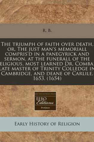 Cover of The Triumph of Faith Over Death, Or, the Just Man's Memoriall Compris'd in a Panegyrick and Sermon, at the Funerall of the Religious, Most Learned Dr. Combar, Late Master of Trinity Colledge in Cambridge, and Deane of Carlile, 1653. (1654)