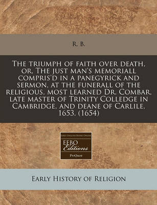 Book cover for The Triumph of Faith Over Death, Or, the Just Man's Memoriall Compris'd in a Panegyrick and Sermon, at the Funerall of the Religious, Most Learned Dr. Combar, Late Master of Trinity Colledge in Cambridge, and Deane of Carlile, 1653. (1654)