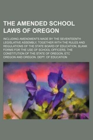 Cover of The Amended School Laws of Oregon; Including Amendments Made by the Seventeenth Legislative Assembly, Together with the Rules and Regulations of the State Board of Education, Blank Forms for the Use of School Officers, the Constitution of the State of Oregon,