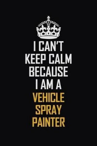 Cover of I Can't Keep Calm Because I Am A Vehicle Spray Painter