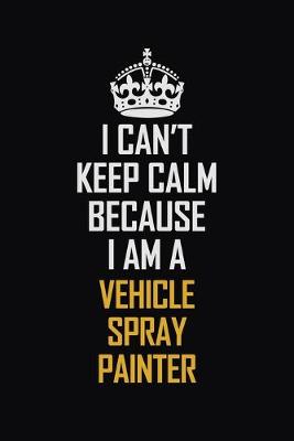 Book cover for I Can't Keep Calm Because I Am A Vehicle Spray Painter