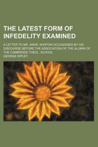 Cover of The Latest Form of Infedelity Examined; A Letter to Mr. Andr. Norton Occasioned by His Discourse Before the Association of the Alumni of the Cambridge Theol. School