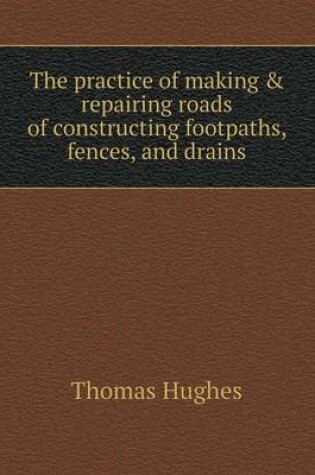 Cover of The practice of making & repairing roads of constructing footpaths, fences, and drains