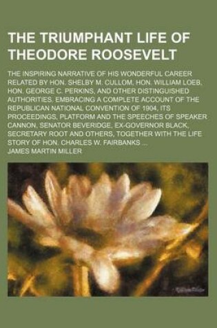 Cover of The Triumphant Life of Theodore Roosevelt; The Inspiring Narrative of His Wonderful Career Related by Hon. Shelby M. Cullom, Hon. William Loeb, Hon. George C. Perkins, and Other Distinguished Authorities. Embracing a Complete Account of the Republican National