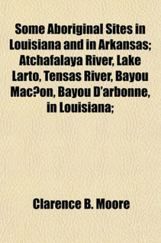 Cover of Some Aboriginal Sites in Louisiana and in Arkansas; Atchafalaya River, Lake Larto, Tensas River, Bayou Mac On, Bayou D'Arbonne, in Louisiana;