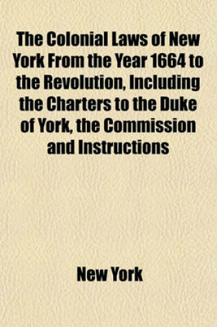 Cover of The Colonial Laws of New York from the Year 1664 to the Revolution, Including the Charters to the Duke of York, the Commission and Instructions to Colonial Governors, the Dukes Laws, the Laws of the Donagan and Leisler Assemblies, the Charters of Albany (