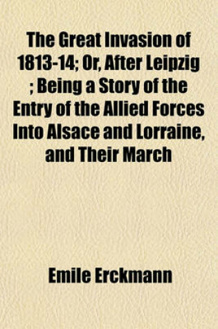 Cover of The Great Invasion of 1813-14; Or, After Leipzig; Being a Story of the Entry of the Allied Forces Into Alsace and Lorraine, and Their March
