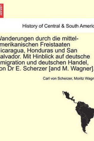 Cover of Wanderungen Durch Die Mittel-Amerikanischen Freistaaten Nicaragua, Honduras Und San Salvador. Mit Hinblick Auf Deutsche Emigration Und Deutschen Handel, Von Dr E. Scherzer [And M. Wagner].