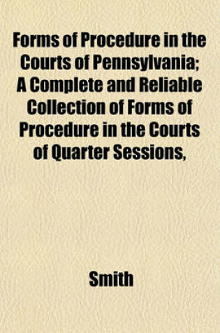 Cover of Forms of Procedure in the Courts of Pennsylvania; A Complete and Reliable Collection of Forms of Procedure in the Courts of Quarter Sessions,
