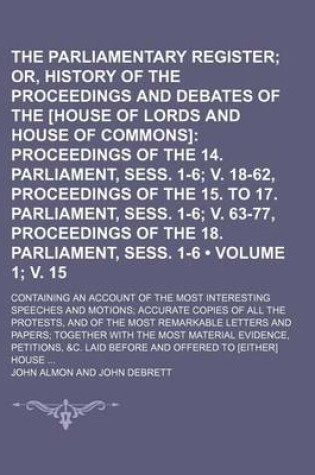 Cover of The Parliamentary Register (Volume 1; V. 15); Or, History of the Proceedings and Debates of the [House of Lords and House of Commons] Proceedings of the 14. Parliament, Sess. 1-6 V. 18-62, Proceedings of the 15. to 17. Parliament, Sess. 1-6 V. 63-77, Proc