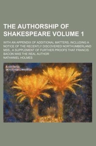 Cover of The Authorship of Shakespeare Volume 1; With an Appendix of Additional Matters, Including a Notice of the Recently Discovered Northumberland Mss., a Supplement of Further Proofs That Francis Bacon Was the Real Author