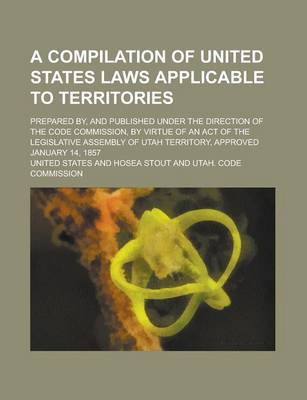 Book cover for A Compilation of United States Laws Applicable to Territories; Prepared By, and Published Under the Direction of the Code Commission, by Virtue of an Act of the Legislative Assembly of Utah Territory, Approved January 14, 1857