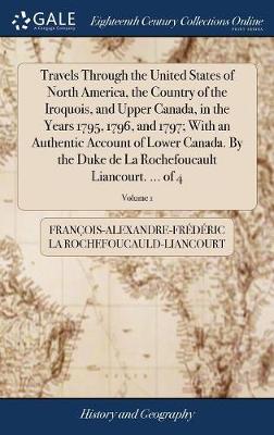 Book cover for Travels Through the United States of North America, the Country of the Iroquois, and Upper Canada, in the Years 1795, 1796, and 1797; With an Authentic Account of Lower Canada. by the Duke de la Rochefoucault Liancourt. ... of 4; Volume 1