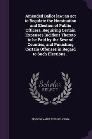 Cover of Amended Ballot Law; An ACT to Regulate the Nomination and Election of Public Officers, Requiring Certain Expenses Incident Thereto to Be Paid by the Several Counties, and Punishing Certain Offenses in Regard to Such Elections ..
