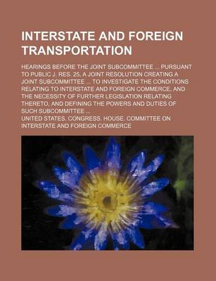 Book cover for Interstate and Foreign Transportation; Hearings Before the Joint Subcommittee Pursuant to Public J. Res. 25, a Joint Resolution Creating a Joint Subcommittee to Investigate the Conditions Relating to Interstate and Foreign Commerce, and the Necessity of