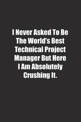 Book cover for I Never Asked To Be The World's Best Technical Project Manager But Here I Am Absolutely Crushing It.