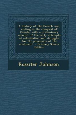 Cover of A History of the French War, Ending in the Conquest of Canada, with a Preliminary Account of the Early Attempts at Colonization and Struggles for the Possession of the Continent - Primary Source Edition