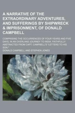 Cover of A Narrative of the Extraordinary Adventures, and Sufferings by Shipwreck & Imprisonment, of Donald Campbell; Comprising the Occurrences of Four Years and Five Days, in an Overland Journey to India. Faithfully Abstracted from Capt. Campbell's "Letters to H