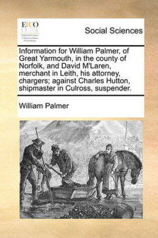 Cover of Information for William Palmer, of Great Yarmouth, in the county of Norfolk, and David M'Laren, merchant in Leith, his attorney, chargers; against Charles Hutton, shipmaster in Culross, suspender.