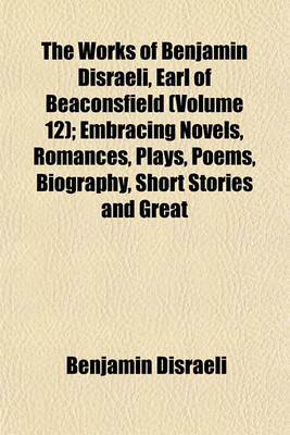 Book cover for The Works of Benjamin Disraeli, Earl of Beaconsfield (Volume 12); Embracing Novels, Romances, Plays, Poems, Biography, Short Stories and Great