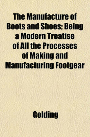 Cover of The Manufacture of Boots and Shoes; Being a Modern Treatise of All the Processes of Making and Manufacturing Footgear