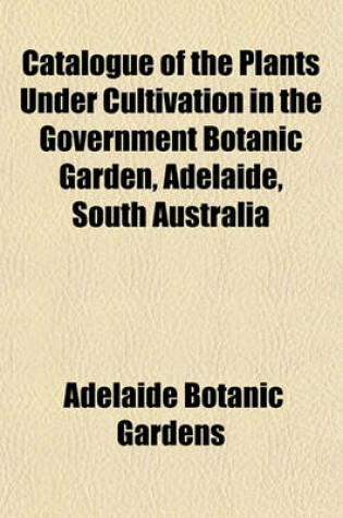 Cover of Catalogue of the Plants Under Cultivation in the Government Botanic Garden, Adelaide, South Australia