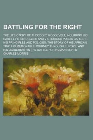 Cover of Battling for the Right; The Life-Story of Theodore Roosevelt, Including His Early Life Struggles and Victorious Public Career His Principles and Policies the Story of His African Trip His Memorable Journey Through Europe and His Leadership in the Battle F