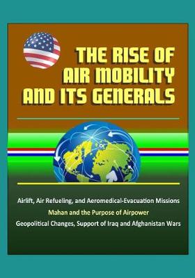 Book cover for The Rise of Air Mobility and Its Generals - Airlift, Air Refueling, and Aeromedical-Evacuation Missions, Mahan and the Purpose of Airpower, Geopolitical Changes, Support of Iraq and Afghanistan Wars