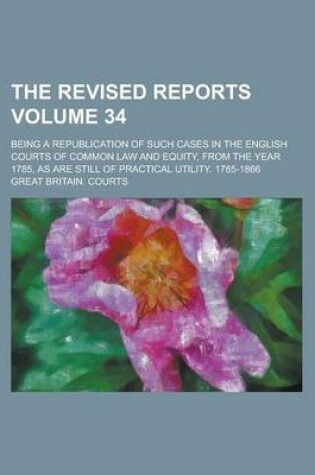 Cover of The Revised Reports; Being a Republication of Such Cases in the English Courts of Common Law and Equity, from the Year 1785, as Are Still of Practical Utility. 1785-1866 Volume 34