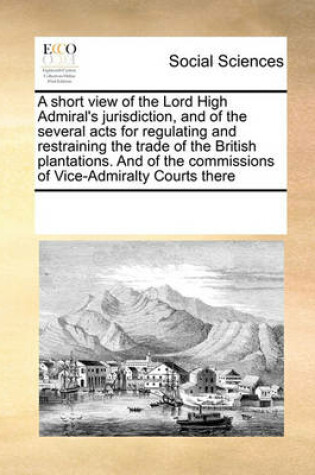 Cover of A short view of the Lord High Admiral's jurisdiction, and of the several acts for regulating and restraining the trade of the British plantations. And of the commissions of Vice-Admiralty Courts there