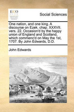 Cover of One Nation, and One King. a Discourse on Ezek. Chap. XXXVII. Vers. 22. Occasion'd by the Happy Union of England and Scotland, Which Commenc'd on May the 1st, 1707. by John Edwards, D.D.