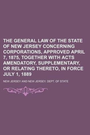 Cover of The General Law of the State of New Jersey Concerning Corporations, Approved April 7, 1875, Together with Acts Amendatory, Supplementary, or Relating Thereto, in Force July 1, 1889