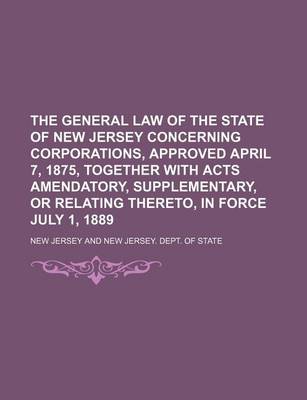 Book cover for The General Law of the State of New Jersey Concerning Corporations, Approved April 7, 1875, Together with Acts Amendatory, Supplementary, or Relating Thereto, in Force July 1, 1889