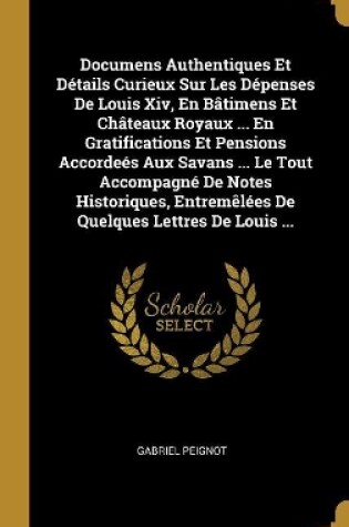 Cover of Documens Authentiques Et D�tails Curieux Sur Les D�penses De Louis Xiv, En B�timens Et Ch�teaux Royaux ... En Gratifications Et Pensions Accorde�s Aux Savans ... Le Tout Accompagn� De Notes Historiques, Entrem�l�es De Quelques Lettres De Louis ...