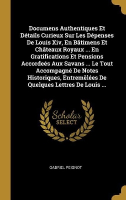 Book cover for Documens Authentiques Et D�tails Curieux Sur Les D�penses De Louis Xiv, En B�timens Et Ch�teaux Royaux ... En Gratifications Et Pensions Accorde�s Aux Savans ... Le Tout Accompagn� De Notes Historiques, Entrem�l�es De Quelques Lettres De Louis ...