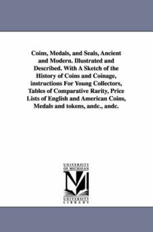 Cover of Coins, Medals, and Seals, Ancient and Modern. Illustrated and Described. With A Sketch of the History of Coins and Coinage, instructions For Young Collectors, Tables of Comparative Rarity, Price Lists of English and American Coins, Medals and tokens, andc.