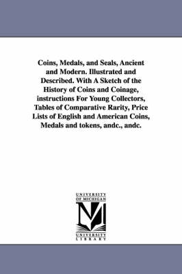 Book cover for Coins, Medals, and Seals, Ancient and Modern. Illustrated and Described. With A Sketch of the History of Coins and Coinage, instructions For Young Collectors, Tables of Comparative Rarity, Price Lists of English and American Coins, Medals and tokens, andc.